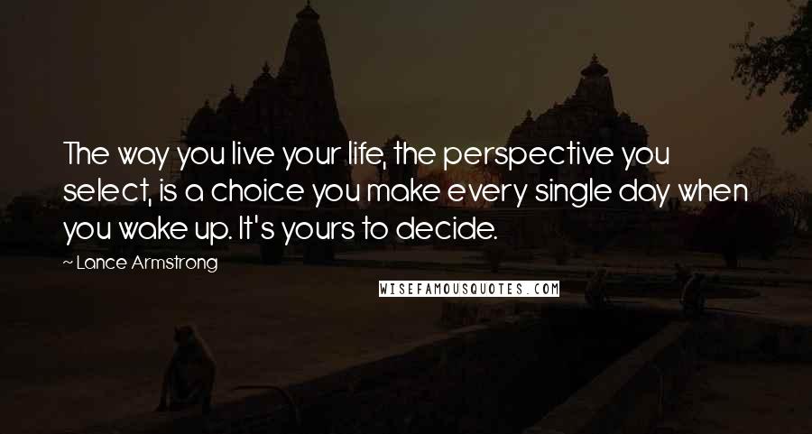 Lance Armstrong Quotes: The way you live your life, the perspective you select, is a choice you make every single day when you wake up. It's yours to decide.