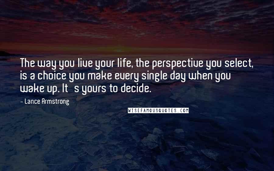 Lance Armstrong Quotes: The way you live your life, the perspective you select, is a choice you make every single day when you wake up. It's yours to decide.