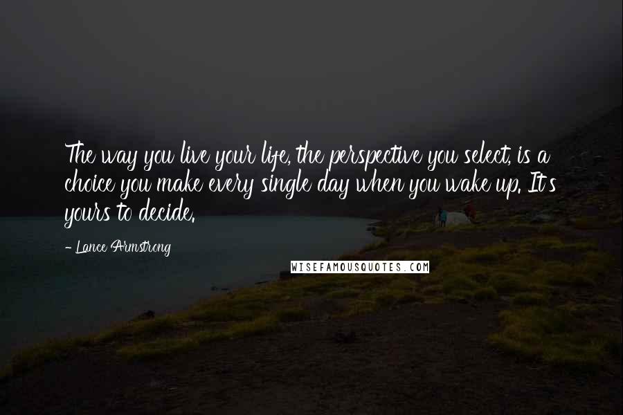 Lance Armstrong Quotes: The way you live your life, the perspective you select, is a choice you make every single day when you wake up. It's yours to decide.