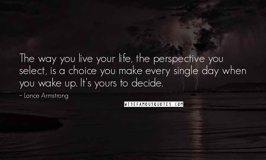 Lance Armstrong Quotes: The way you live your life, the perspective you select, is a choice you make every single day when you wake up. It's yours to decide.