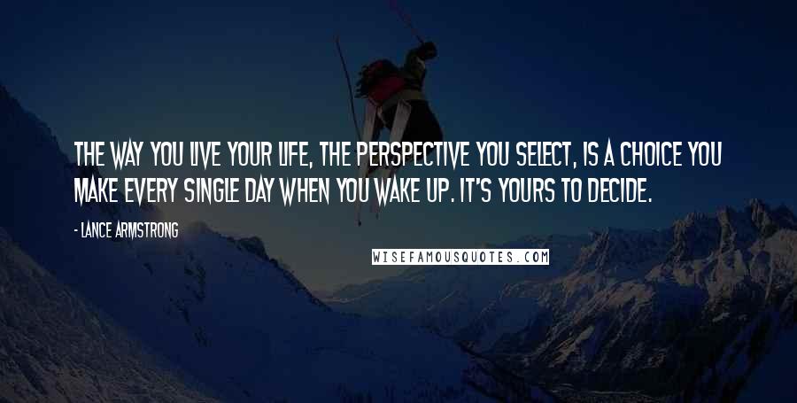 Lance Armstrong Quotes: The way you live your life, the perspective you select, is a choice you make every single day when you wake up. It's yours to decide.