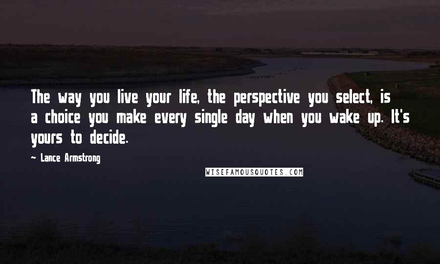 Lance Armstrong Quotes: The way you live your life, the perspective you select, is a choice you make every single day when you wake up. It's yours to decide.