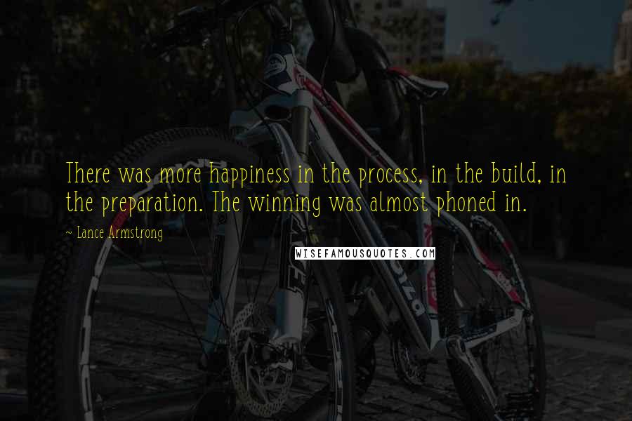 Lance Armstrong Quotes: There was more happiness in the process, in the build, in the preparation. The winning was almost phoned in.