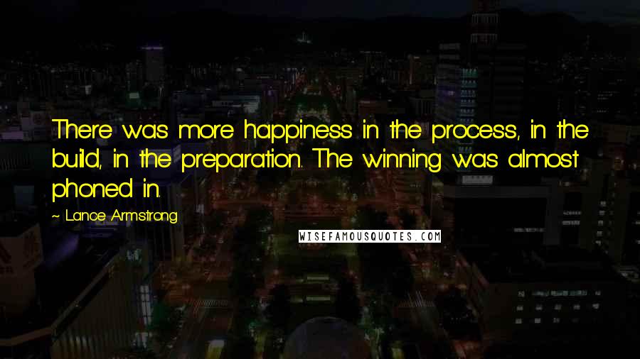 Lance Armstrong Quotes: There was more happiness in the process, in the build, in the preparation. The winning was almost phoned in.