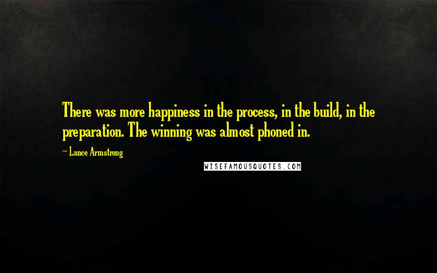 Lance Armstrong Quotes: There was more happiness in the process, in the build, in the preparation. The winning was almost phoned in.