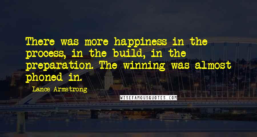 Lance Armstrong Quotes: There was more happiness in the process, in the build, in the preparation. The winning was almost phoned in.