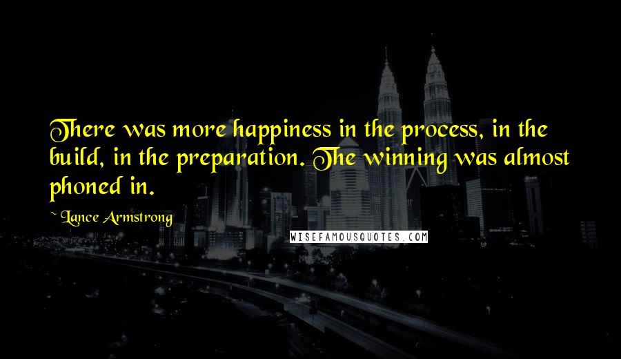 Lance Armstrong Quotes: There was more happiness in the process, in the build, in the preparation. The winning was almost phoned in.