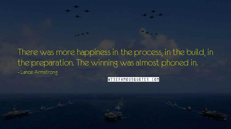 Lance Armstrong Quotes: There was more happiness in the process, in the build, in the preparation. The winning was almost phoned in.