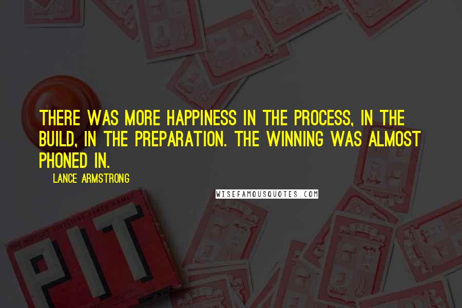 Lance Armstrong Quotes: There was more happiness in the process, in the build, in the preparation. The winning was almost phoned in.