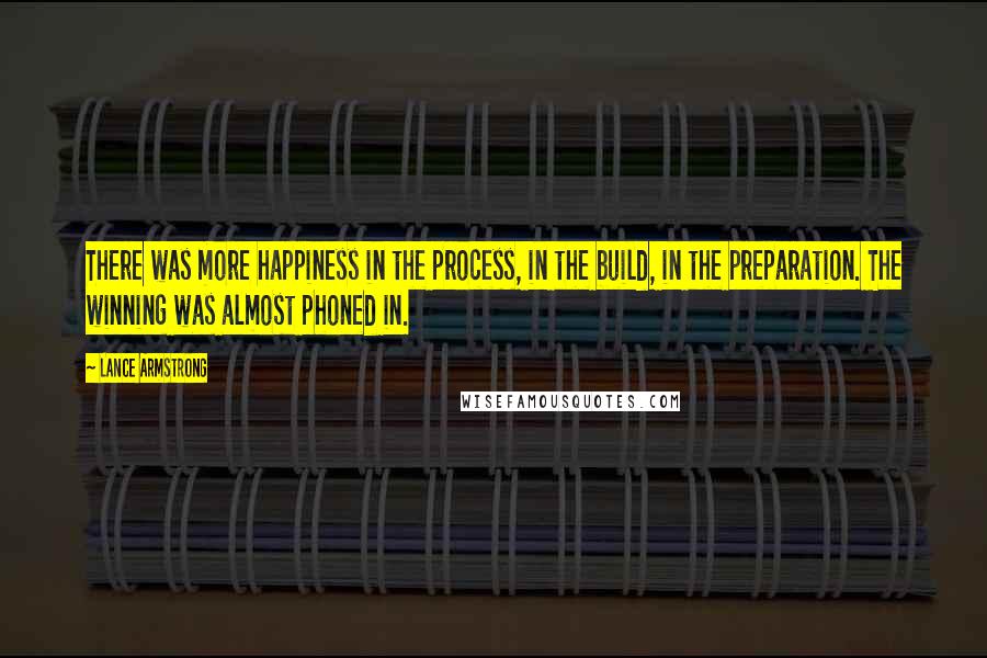 Lance Armstrong Quotes: There was more happiness in the process, in the build, in the preparation. The winning was almost phoned in.