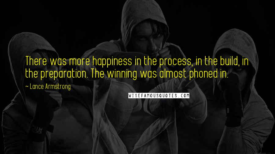 Lance Armstrong Quotes: There was more happiness in the process, in the build, in the preparation. The winning was almost phoned in.