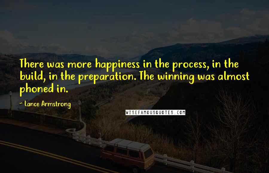 Lance Armstrong Quotes: There was more happiness in the process, in the build, in the preparation. The winning was almost phoned in.