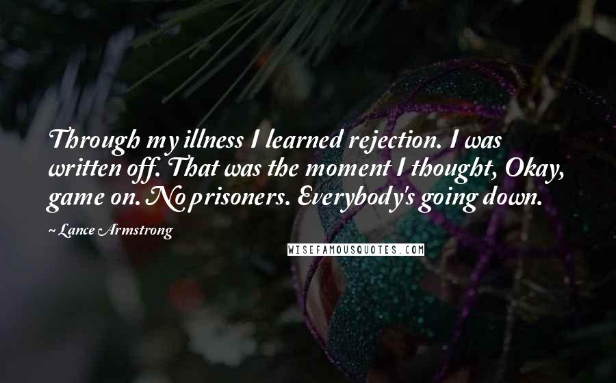 Lance Armstrong Quotes: Through my illness I learned rejection. I was written off. That was the moment I thought, Okay, game on. No prisoners. Everybody's going down.