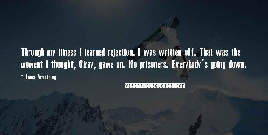 Lance Armstrong Quotes: Through my illness I learned rejection. I was written off. That was the moment I thought, Okay, game on. No prisoners. Everybody's going down.