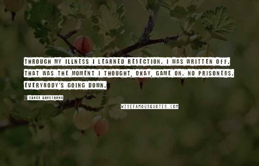 Lance Armstrong Quotes: Through my illness I learned rejection. I was written off. That was the moment I thought, Okay, game on. No prisoners. Everybody's going down.