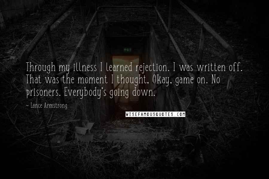 Lance Armstrong Quotes: Through my illness I learned rejection. I was written off. That was the moment I thought, Okay, game on. No prisoners. Everybody's going down.