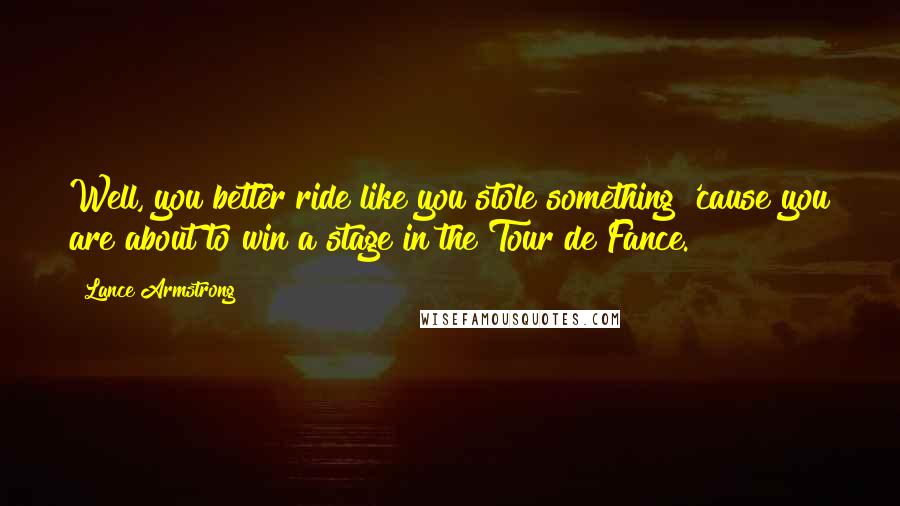 Lance Armstrong Quotes: Well, you better ride like you stole something 'cause you are about to win a stage in the Tour de Fance.