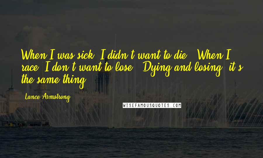 Lance Armstrong Quotes: When I was sick, I didn't want to die.  When I race, I don't want to lose.  Dying and losing, it's the same thing.