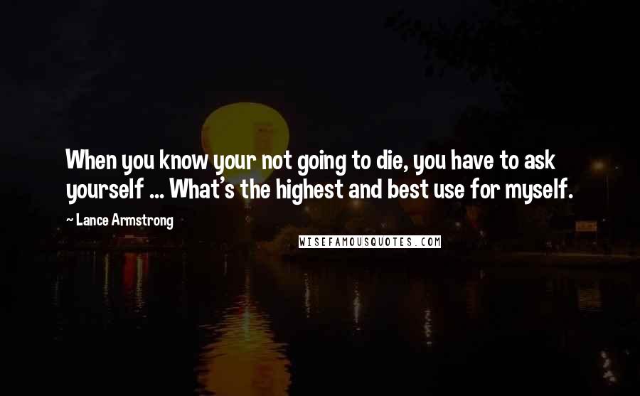 Lance Armstrong Quotes: When you know your not going to die, you have to ask yourself ... What's the highest and best use for myself.