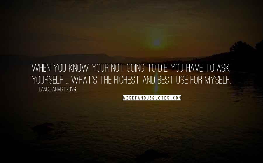 Lance Armstrong Quotes: When you know your not going to die, you have to ask yourself ... What's the highest and best use for myself.