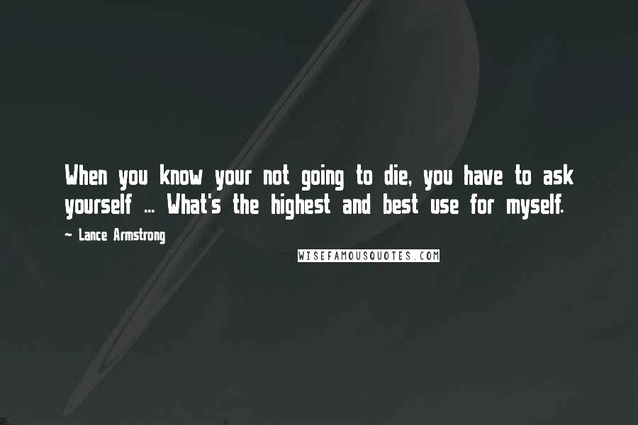 Lance Armstrong Quotes: When you know your not going to die, you have to ask yourself ... What's the highest and best use for myself.