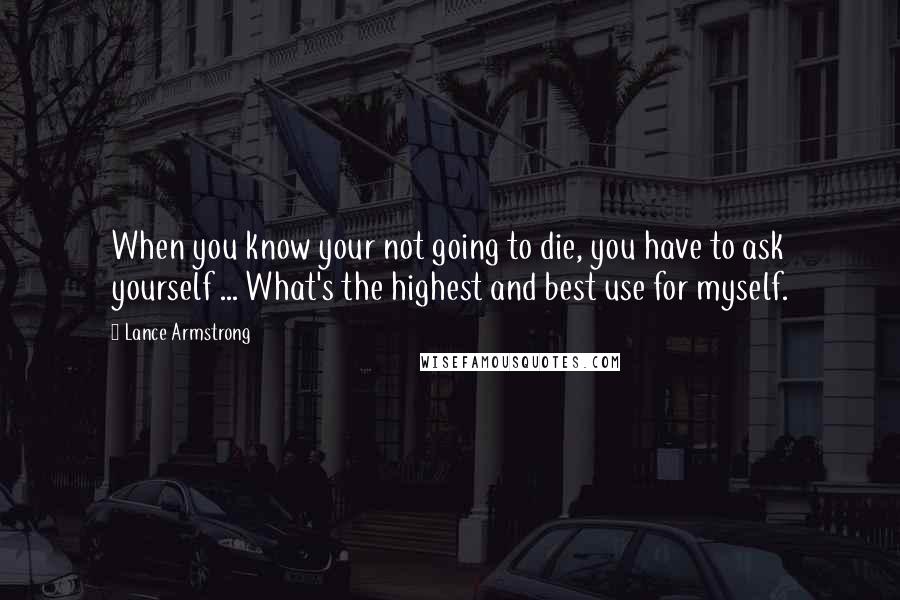 Lance Armstrong Quotes: When you know your not going to die, you have to ask yourself ... What's the highest and best use for myself.