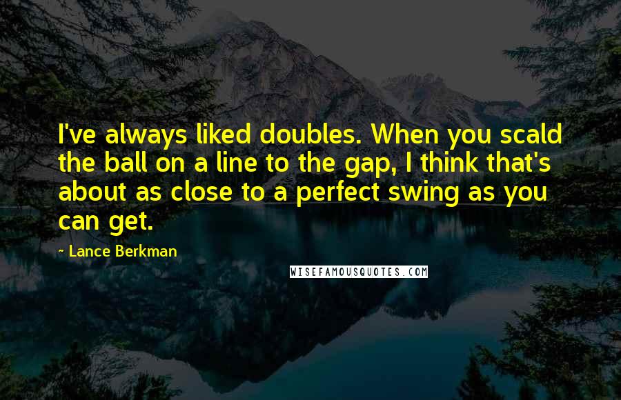 Lance Berkman Quotes: I've always liked doubles. When you scald the ball on a line to the gap, I think that's about as close to a perfect swing as you can get.