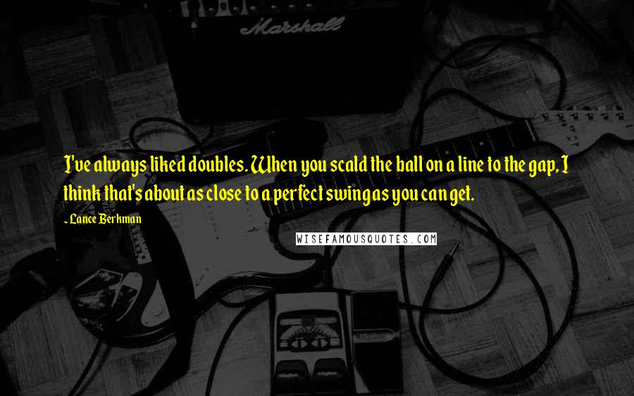 Lance Berkman Quotes: I've always liked doubles. When you scald the ball on a line to the gap, I think that's about as close to a perfect swing as you can get.