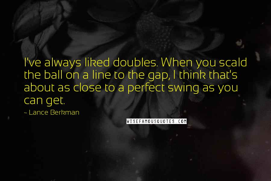 Lance Berkman Quotes: I've always liked doubles. When you scald the ball on a line to the gap, I think that's about as close to a perfect swing as you can get.