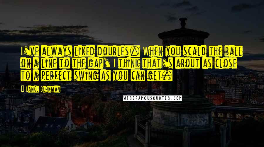 Lance Berkman Quotes: I've always liked doubles. When you scald the ball on a line to the gap, I think that's about as close to a perfect swing as you can get.