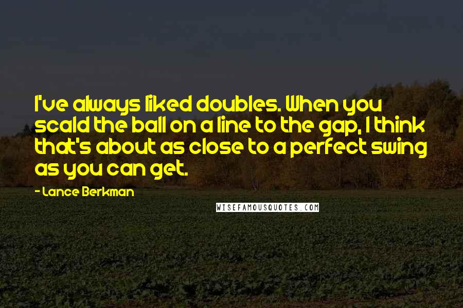 Lance Berkman Quotes: I've always liked doubles. When you scald the ball on a line to the gap, I think that's about as close to a perfect swing as you can get.