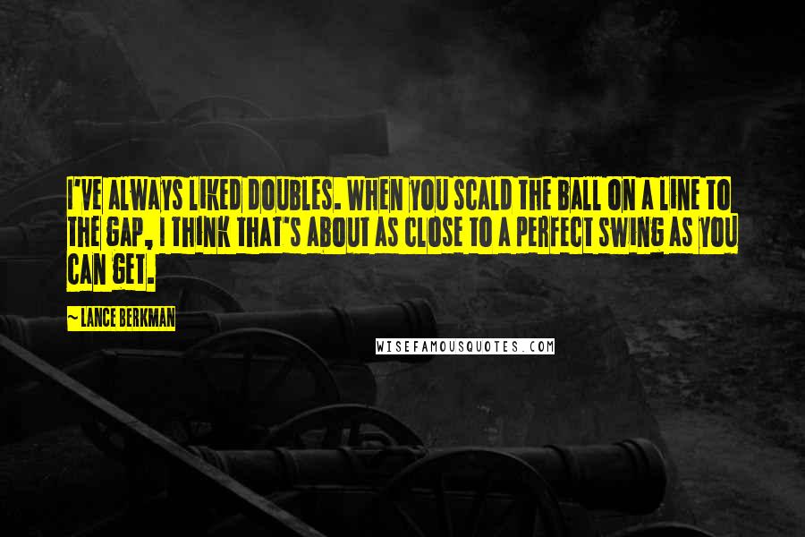 Lance Berkman Quotes: I've always liked doubles. When you scald the ball on a line to the gap, I think that's about as close to a perfect swing as you can get.