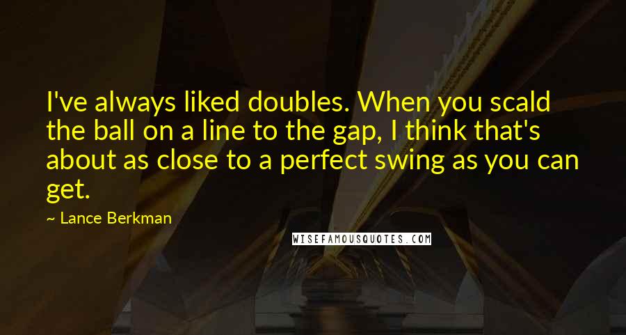 Lance Berkman Quotes: I've always liked doubles. When you scald the ball on a line to the gap, I think that's about as close to a perfect swing as you can get.