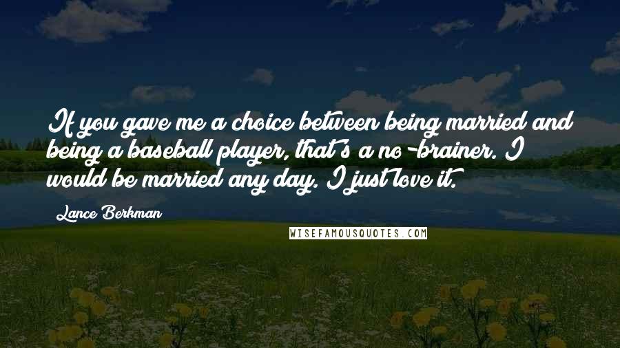 Lance Berkman Quotes: If you gave me a choice between being married and being a baseball player, that's a no-brainer. I would be married any day. I just love it.