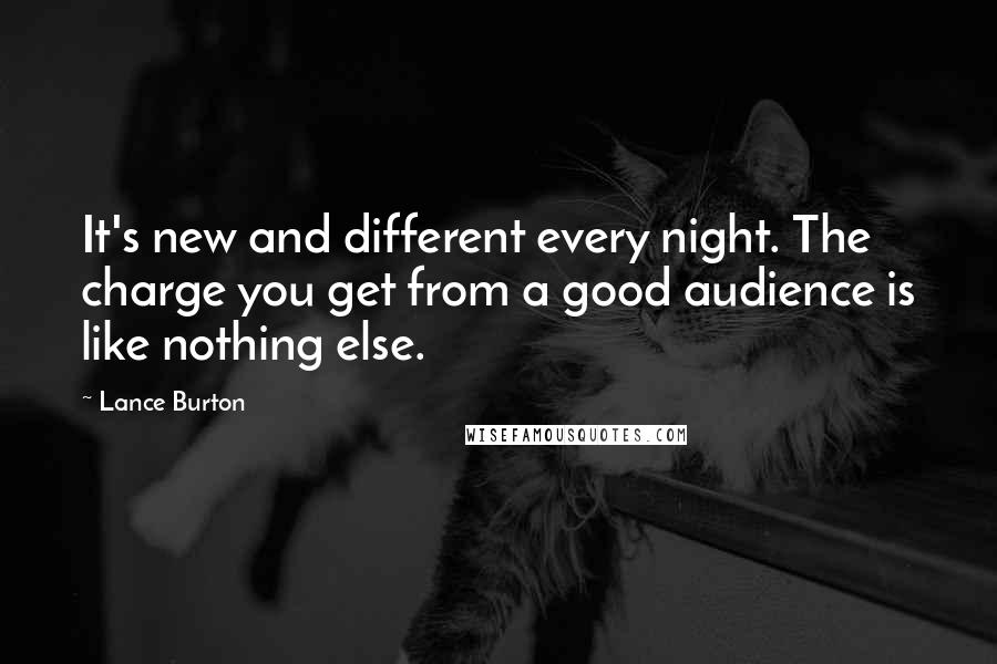 Lance Burton Quotes: It's new and different every night. The charge you get from a good audience is like nothing else.