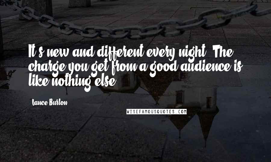 Lance Burton Quotes: It's new and different every night. The charge you get from a good audience is like nothing else.