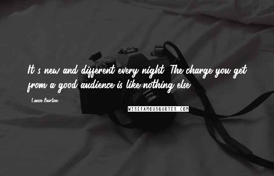 Lance Burton Quotes: It's new and different every night. The charge you get from a good audience is like nothing else.