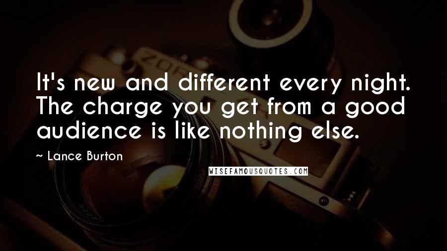 Lance Burton Quotes: It's new and different every night. The charge you get from a good audience is like nothing else.