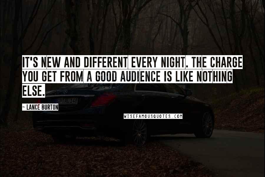 Lance Burton Quotes: It's new and different every night. The charge you get from a good audience is like nothing else.