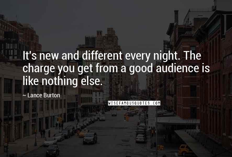 Lance Burton Quotes: It's new and different every night. The charge you get from a good audience is like nothing else.