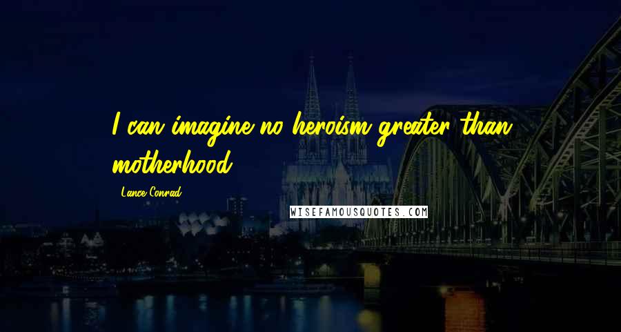 Lance Conrad Quotes: I can imagine no heroism greater than motherhood.