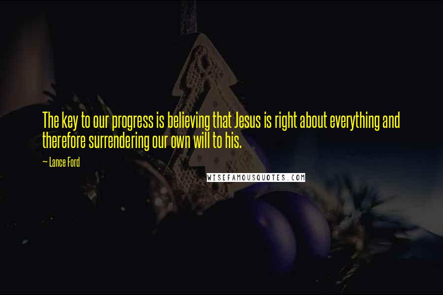 Lance Ford Quotes: The key to our progress is believing that Jesus is right about everything and therefore surrendering our own will to his.
