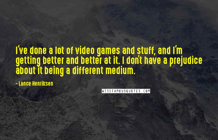 Lance Henriksen Quotes: I've done a lot of video games and stuff, and I'm getting better and better at it. I don't have a prejudice about it being a different medium.
