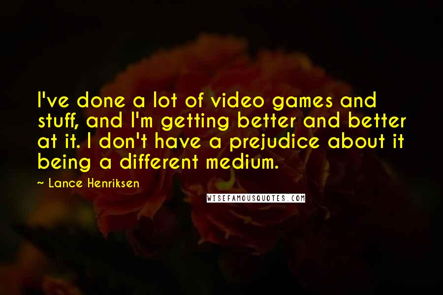 Lance Henriksen Quotes: I've done a lot of video games and stuff, and I'm getting better and better at it. I don't have a prejudice about it being a different medium.