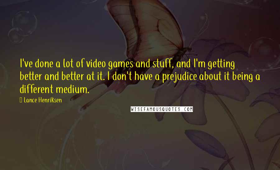 Lance Henriksen Quotes: I've done a lot of video games and stuff, and I'm getting better and better at it. I don't have a prejudice about it being a different medium.