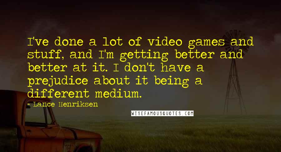 Lance Henriksen Quotes: I've done a lot of video games and stuff, and I'm getting better and better at it. I don't have a prejudice about it being a different medium.