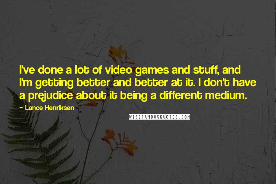 Lance Henriksen Quotes: I've done a lot of video games and stuff, and I'm getting better and better at it. I don't have a prejudice about it being a different medium.