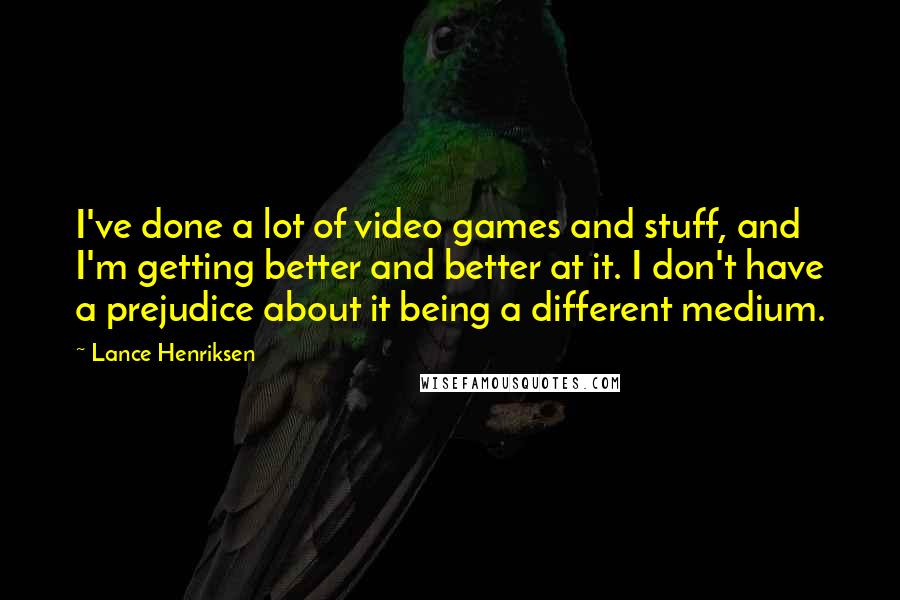 Lance Henriksen Quotes: I've done a lot of video games and stuff, and I'm getting better and better at it. I don't have a prejudice about it being a different medium.