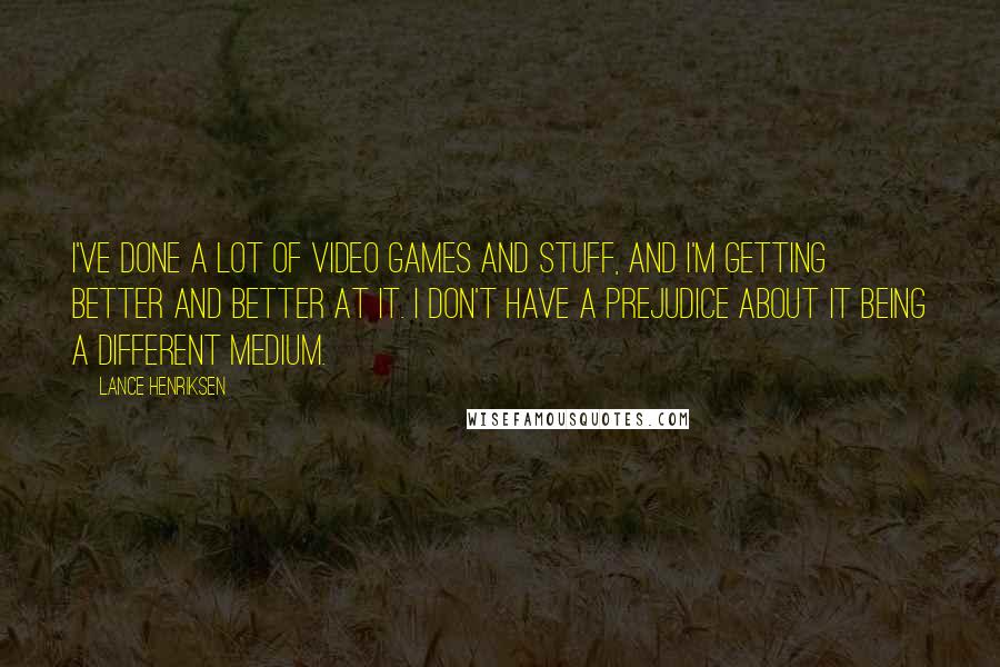 Lance Henriksen Quotes: I've done a lot of video games and stuff, and I'm getting better and better at it. I don't have a prejudice about it being a different medium.