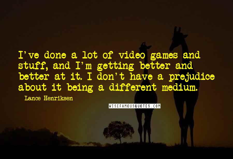 Lance Henriksen Quotes: I've done a lot of video games and stuff, and I'm getting better and better at it. I don't have a prejudice about it being a different medium.